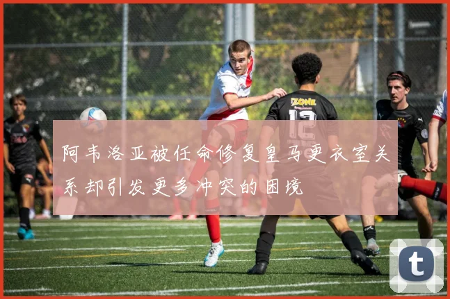 阿韦洛亚被任命修复皇马更衣室关系却引发更多冲突的困境