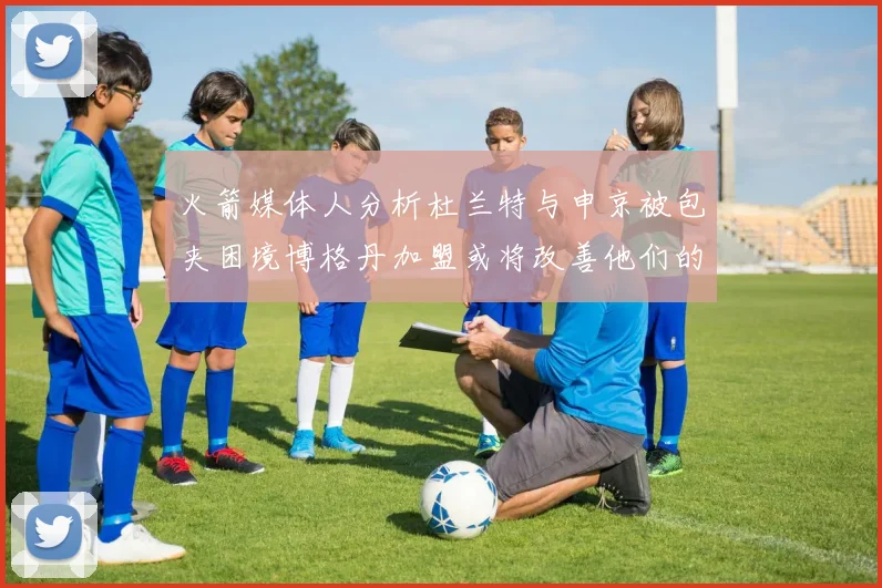 火箭媒体人分析杜兰特与申京被包夹困境博格丹加盟或将改善他们的进攻空间