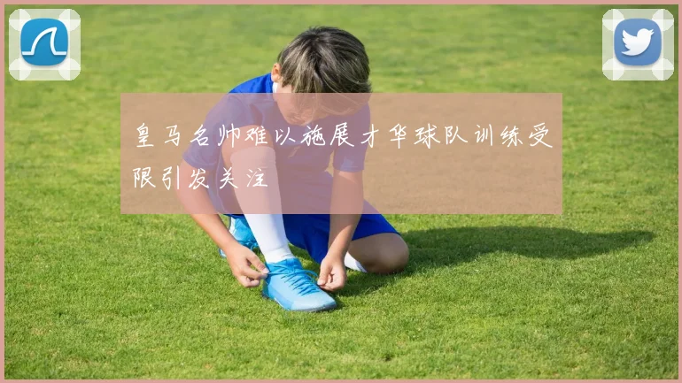 皇马名帅难以施展才华球队训练受限引发关注