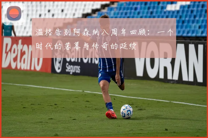 温格告别阿森纳八周年回顾：一个时代的落幕与传奇的延续