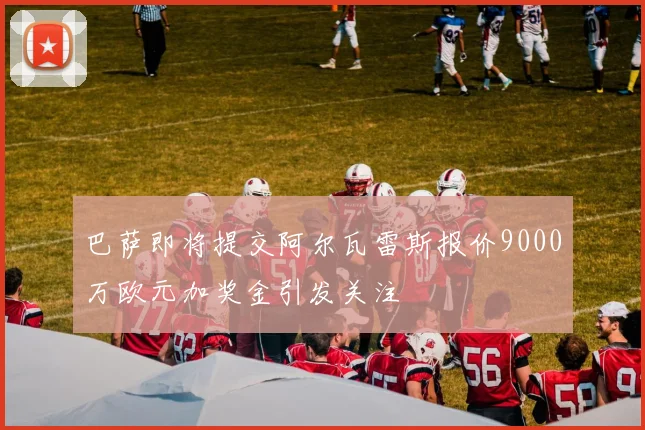 巴萨即将提交阿尔瓦雷斯报价9000万欧元加奖金引发关注