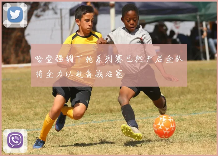 哈登强调下轮系列赛已然开启全队将全力以赴备战活塞