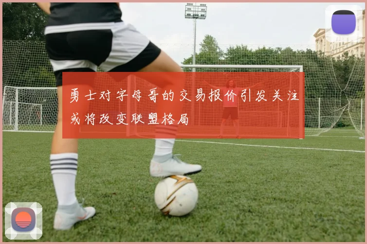 勇士对字母哥的交易报价引发关注或将改变联盟格局