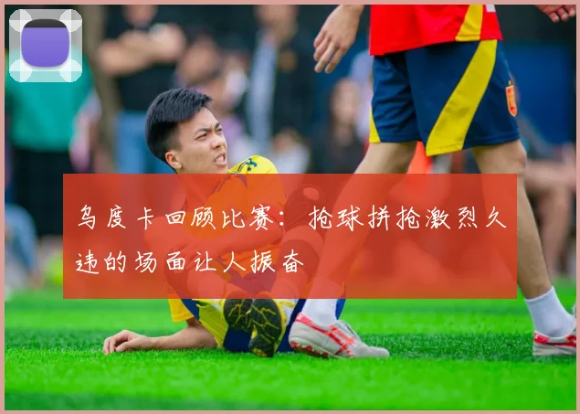 乌度卡回顾比赛：抢球拼抢激烈久违的场面让人振奋