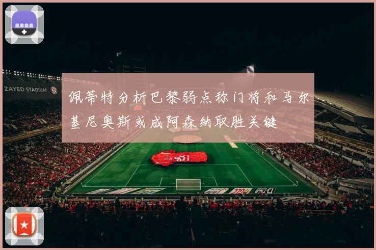 佩蒂特分析巴黎弱点称门将和马尔基尼奥斯或成阿森纳取胜关键