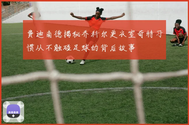费迪南德揭秘乔科尔更衣室奇特习惯从不触碰足球的背后故事