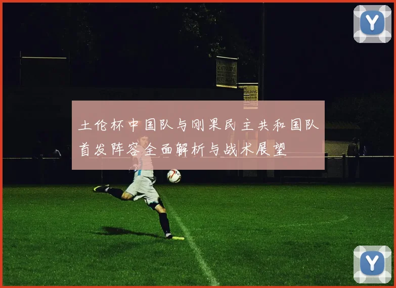 土伦杯中国队与刚果民主共和国队首发阵容全面解析与战术展望