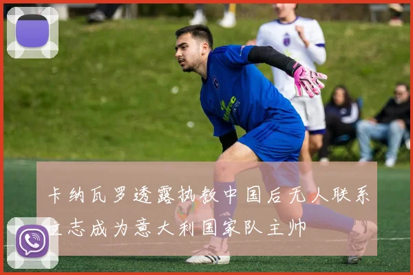 卡纳瓦罗透露执教中国后无人联系立志成为意大利国家队主帅