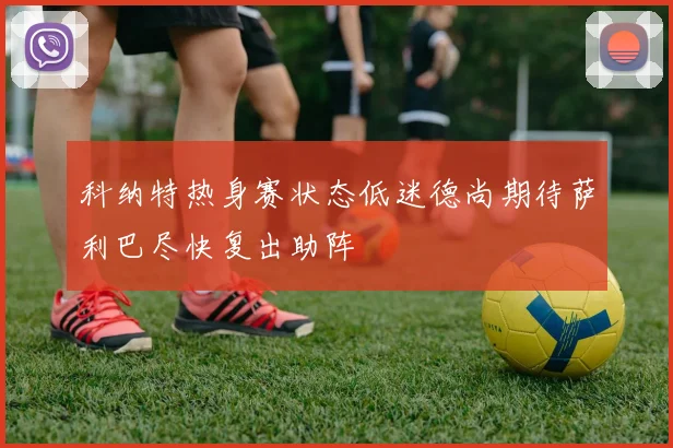 科纳特热身赛状态低迷德尚期待萨利巴尽快复出助阵