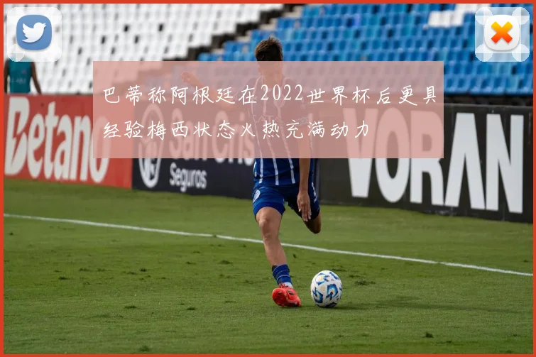 巴蒂称阿根廷在2022世界杯后更具经验梅西状态火热充满动力