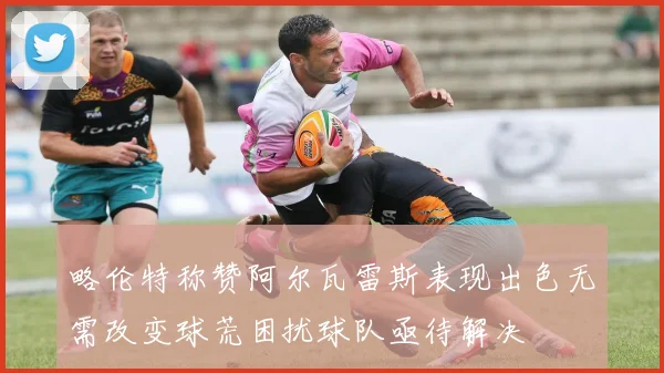 略伦特称赞阿尔瓦雷斯表现出色无需改变球荒困扰球队亟待解决