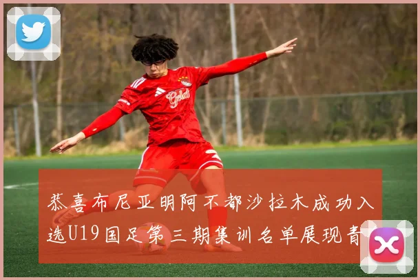 恭喜布尼亚明阿不都沙拉木成功入选U19国足第三期集训名单展现青年才俊风采